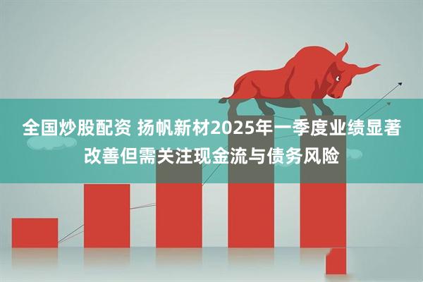 全国炒股配资 扬帆新材2025年一季度业绩显著改善但需关注现金流与债务风险