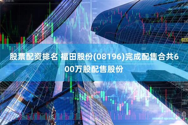 股票配资排名 福田股份(08196)完成配售合共600万股配售股份