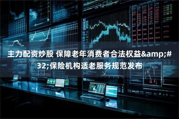 主力配资炒股 保障老年消费者合法权益&#32;保险机构适老服务规范发布