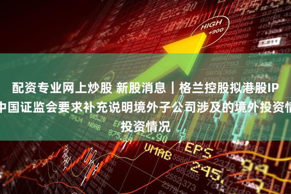 配资专业网上炒股 新股消息｜格兰控股拟港股IPO 中国证监会要求补充说明境外子公司涉及的境外投资情况