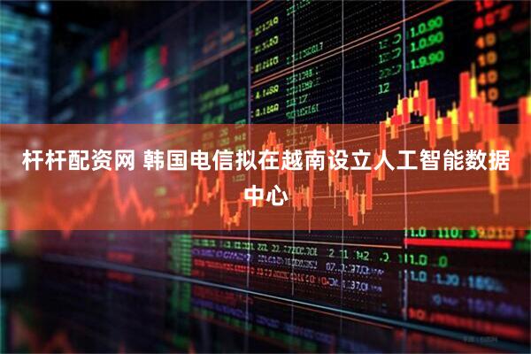杆杆配资网 韩国电信拟在越南设立人工智能数据中心