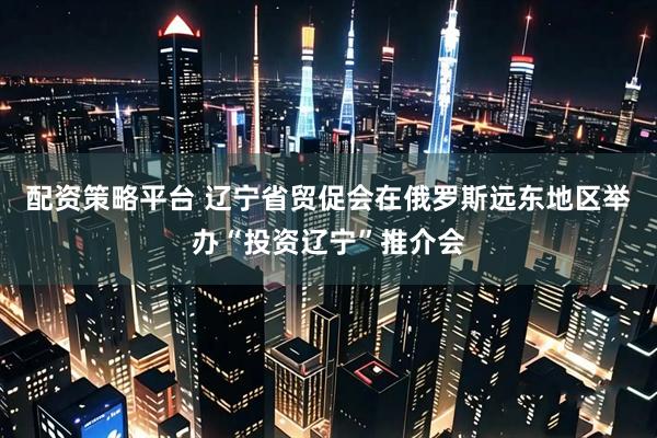 配资策略平台 辽宁省贸促会在俄罗斯远东地区举办“投资辽宁”推介会