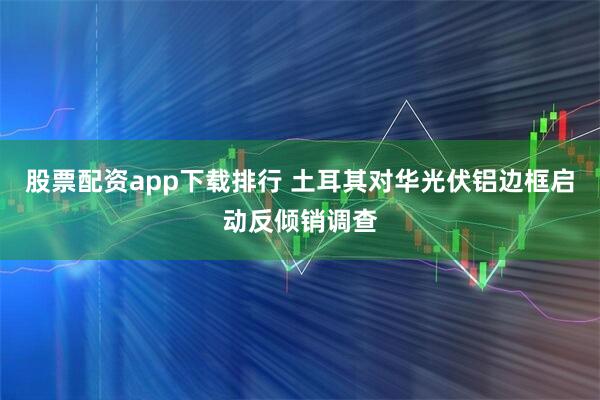 股票配资app下载排行 土耳其对华光伏铝边框启动反倾销调查