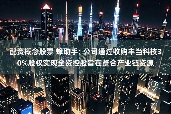 配资概念股票 蜂助手: 公司通过收购丰当科技30%股权实现全资控股旨在整合产业链资源