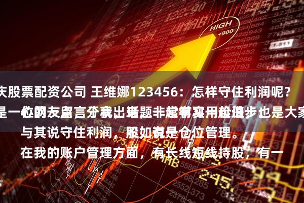 重庆股票配资公司 王维娜123456:怎样守住利润呢?
这是一位网友留言于我,话题非常有实用价值,也是大家关心的一点,分享出来,一起学习一起进步。
与其说守住利润,不如说是仓位管理。
在我的账户管理方面,有长线短线持股,有一