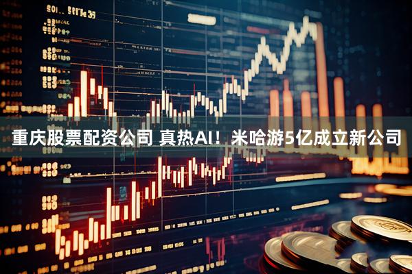 重庆股票配资公司 真热AI！米哈游5亿成立新公司