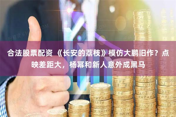 合法股票配资 《长安的荔枝》模仿大鹏旧作？点映差距大，杨幂和新人意外成黑马