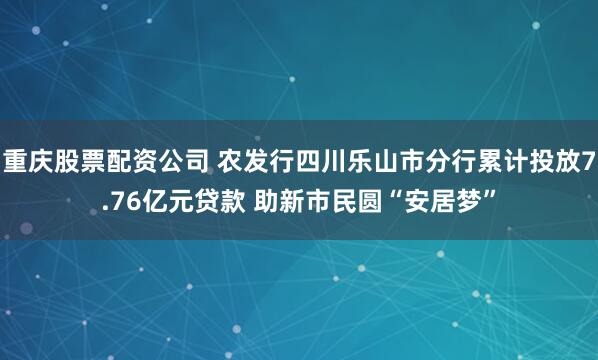 重庆股票配资公司 农发行四川乐山市分行累计投放7.76亿元贷款 助新市民圆“安居梦”