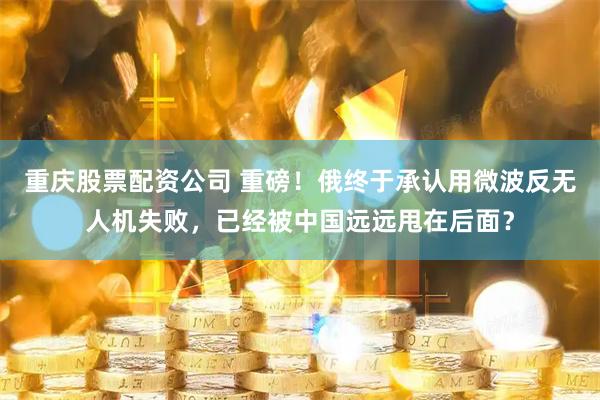 重庆股票配资公司 重磅！俄终于承认用微波反无人机失败，已经被中国远远甩在后面？