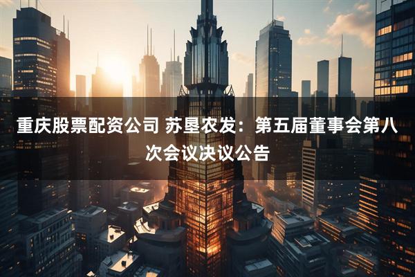 重庆股票配资公司 苏垦农发：第五届董事会第八次会议决议公告