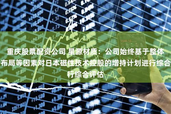 重庆股票配资公司 星源材质：公司始终基于整体战略布局等因素对日本磁性技术控股的增持计划进行综合评估