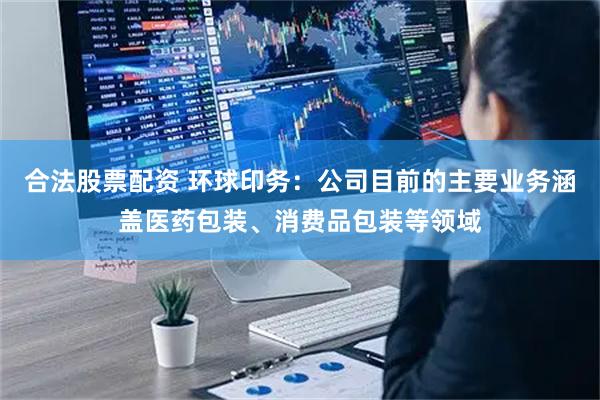 合法股票配资 环球印务：公司目前的主要业务涵盖医药包装、消费品包装等领域