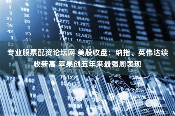专业股票配资论坛网 美股收盘：纳指、英伟达续收新高 苹果创五年来最强周表现