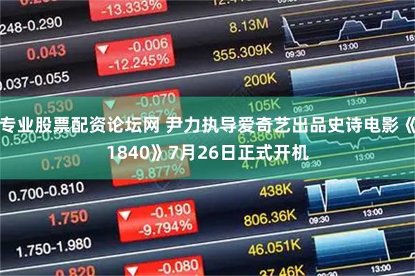专业股票配资论坛网 尹力执导爱奇艺出品史诗电影《1840》7月26日正式开机