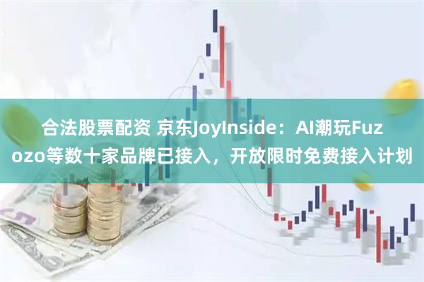 合法股票配资 京东JoyInside：AI潮玩Fuzozo等数十家品牌已接入，开放限时免费接入计划