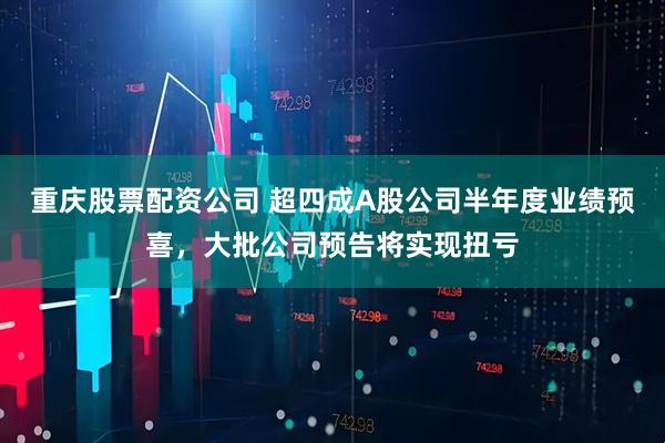 重庆股票配资公司 超四成A股公司半年度业绩预喜，大批公司预告将实现扭亏