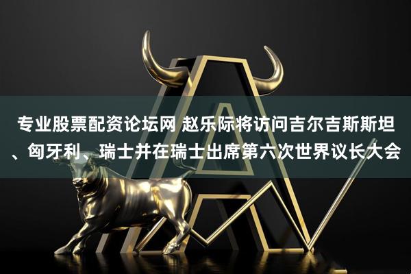 专业股票配资论坛网 赵乐际将访问吉尔吉斯斯坦、匈牙利、瑞士并在瑞士出席第六次世界议长大会