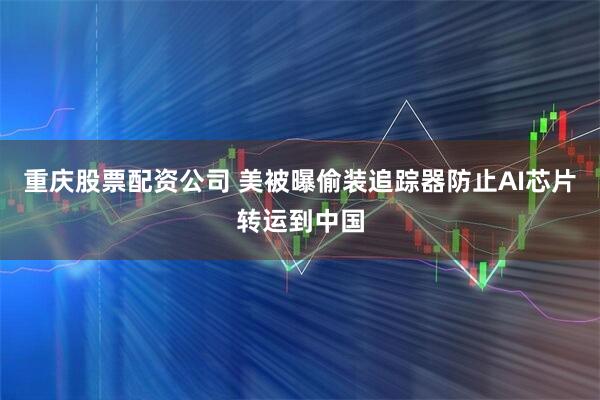 重庆股票配资公司 美被曝偷装追踪器防止AI芯片转运到中国