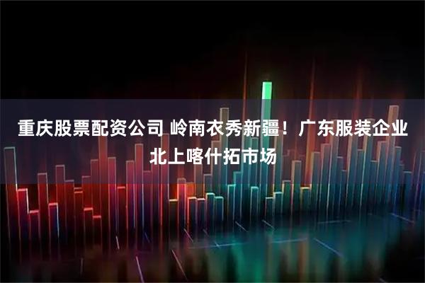 重庆股票配资公司 岭南衣秀新疆！广东服装企业北上喀什拓市场