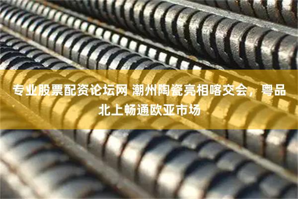 专业股票配资论坛网 潮州陶瓷亮相喀交会，粤品北上畅通欧亚市场