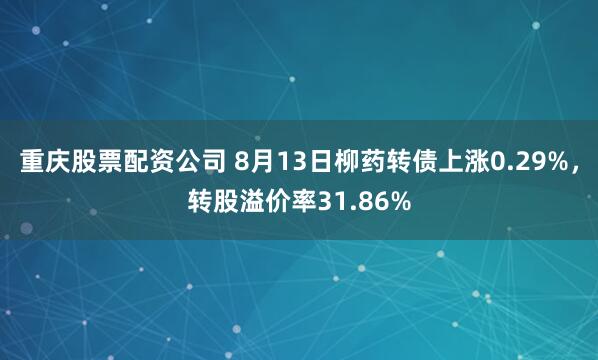 重庆股票配资公司 8月13日柳药转债上涨0.29%，转股溢价率31.86%
