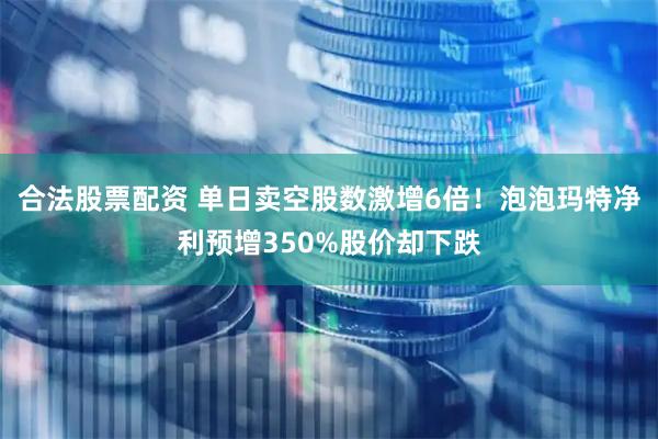 合法股票配资 单日卖空股数激增6倍！泡泡玛特净利预增350%股价却下跌