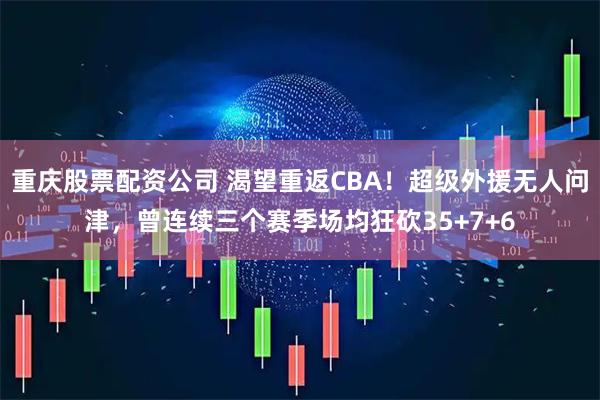 重庆股票配资公司 渴望重返CBA！超级外援无人问津，曾连续三个赛季场均狂砍35+7+6