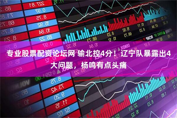 专业股票配资论坛网 输北控4分！辽宁队暴露出4大问题，杨鸣有点头痛