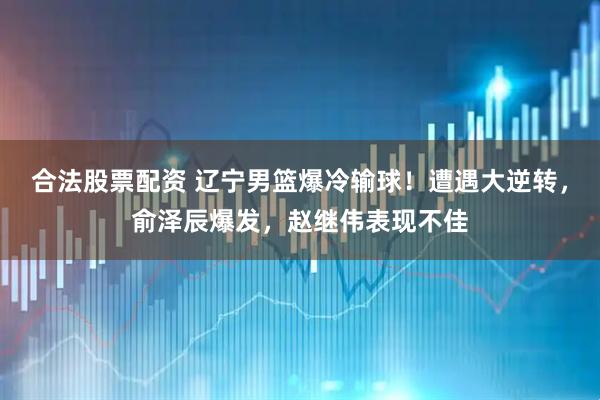 合法股票配资 辽宁男篮爆冷输球！遭遇大逆转，俞泽辰爆发，赵继伟表现不佳