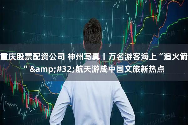 重庆股票配资公司 神州写真丨万名游客海上“追火箭” 航天游成中国文旅新热点