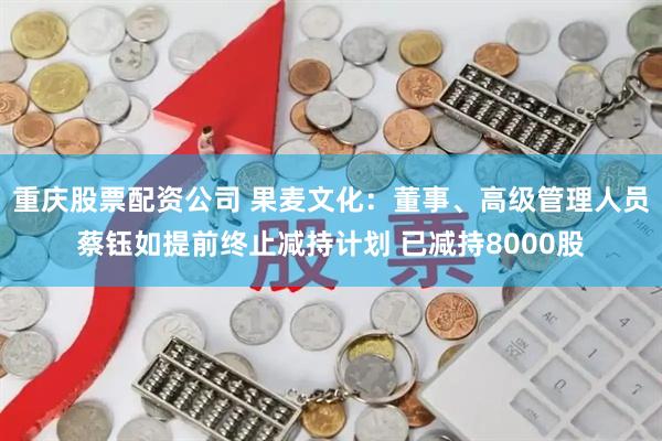 重庆股票配资公司 果麦文化：董事、高级管理人员蔡钰如提前终止减持计划 已减持8000股