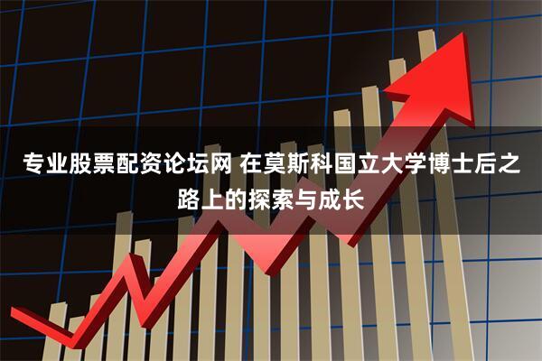 专业股票配资论坛网 在莫斯科国立大学博士后之路上的探索与成长
