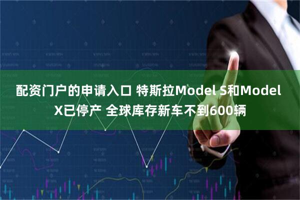 配资门户的申请入口 特斯拉Model S和Model X已停产 全球库存新车不到600辆
