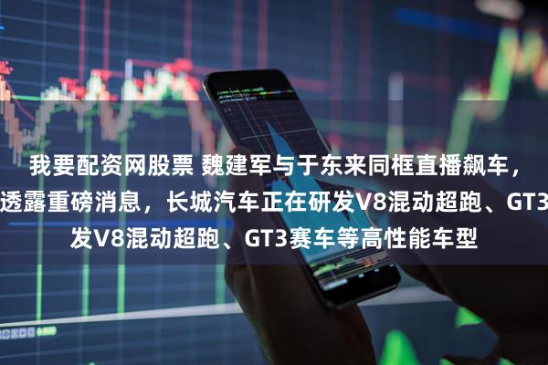 我要配资网股票 魏建军与于东来同框直播飙车，兑现沙漠之约，并透露重磅消息，长城汽车正在研发V8混动超跑、GT3赛车等高性能车型