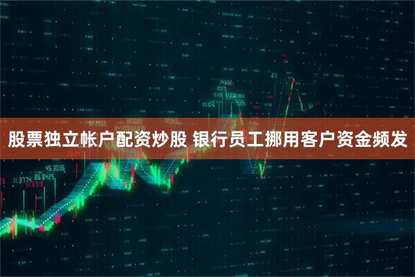 股票独立帐户配资炒股 银行员工挪用客户资金频发