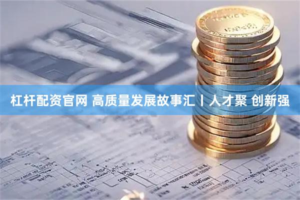 杠杆配资官网 高质量发展故事汇丨人才聚 创新强