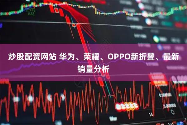 炒股配资网站 华为、荣耀、OPPO新折叠、最新销量分析