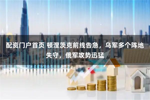 配资门户首页 顿涅茨克前线告急，乌军多个阵地失守，俄军攻势迅猛