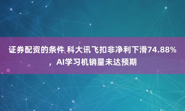 证券配资的条件 科大讯飞扣非净利下滑74.88%，AI学习机销量未达预期
