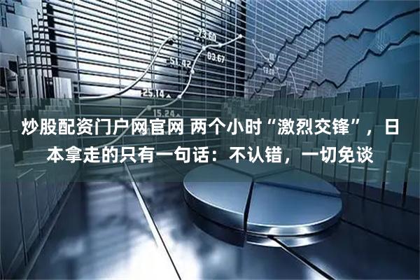 炒股配资门户网官网 两个小时“激烈交锋”，日本拿走的只有一句话：不认错，一切免谈