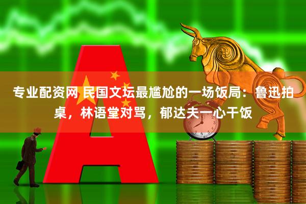 专业配资网 民国文坛最尴尬的一场饭局：鲁迅拍桌，林语堂对骂，郁达夫一心干饭