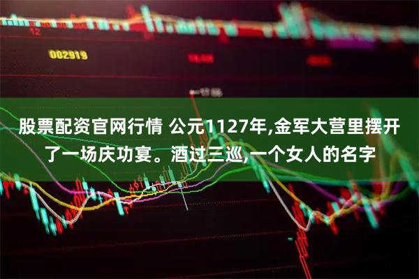 股票配资官网行情 公元1127年,金军大营里摆开了一场庆功宴。酒过三巡,一个女人的名字