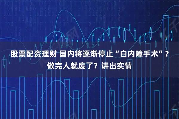 股票配资理财 国内将逐渐停止“白内障手术”？做完人就废了？讲出实情