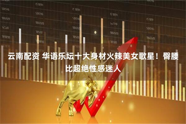 云南配资 华语乐坛十大身材火辣美女歌星！臀腰比超绝性感迷人