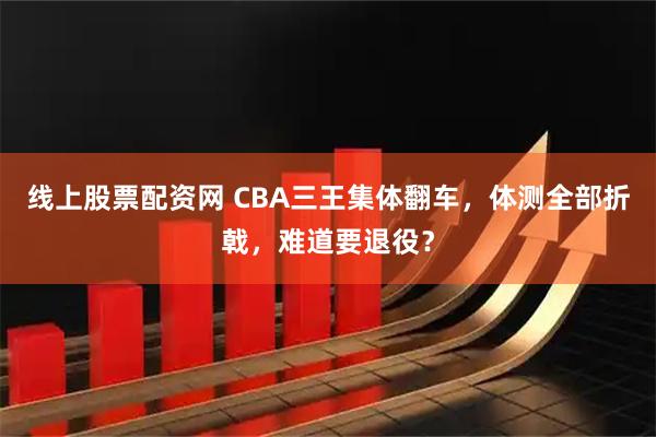 线上股票配资网 CBA三王集体翻车，体测全部折戟，难道要退役？